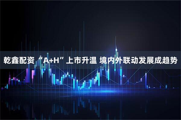 乾鑫配资 “A+H”上市升温 境内外联动发展成趋势