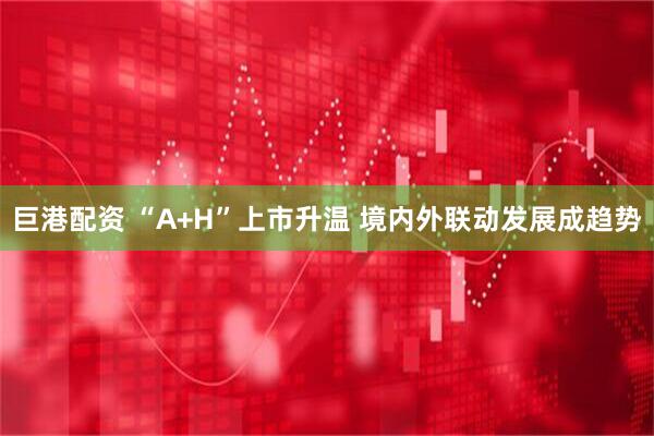 巨港配资 “A+H”上市升温 境内外联动发展成趋势