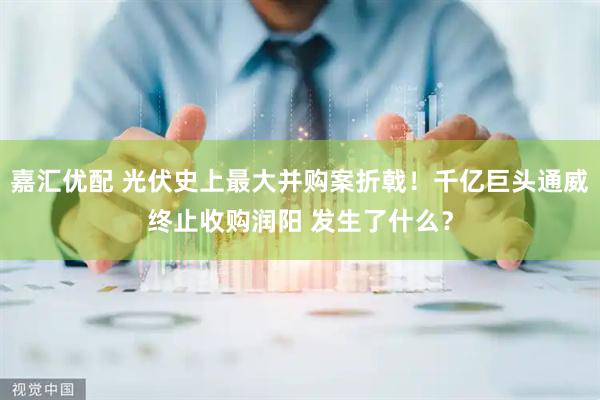 嘉汇优配 光伏史上最大并购案折戟！千亿巨头通威终止收购润阳 发生了什么？
