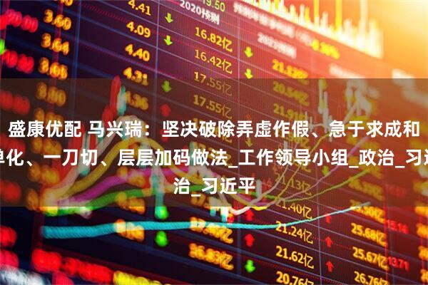 盛康优配 马兴瑞：坚决破除弄虚作假、急于求成和简单化、一刀切、层层加码做法_工作领导小组_政治_习近平