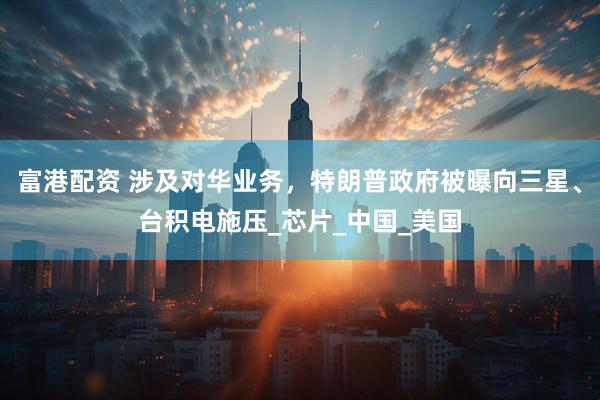 富港配资 涉及对华业务，特朗普政府被曝向三星、台积电施压_芯片_中国_美国