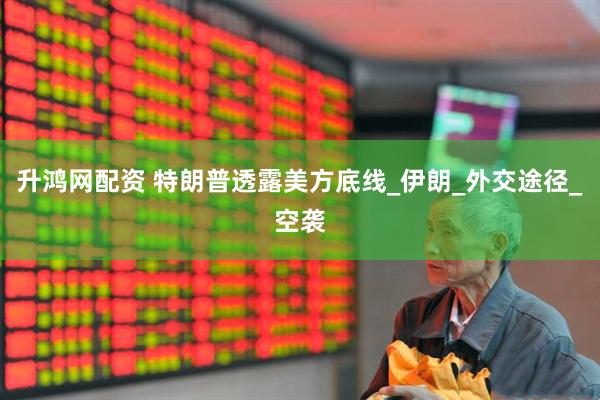 升鸿网配资 特朗普透露美方底线_伊朗_外交途径_空袭