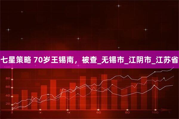 七星策略 70岁王锡南，被查_无锡市_江阴市_江苏省