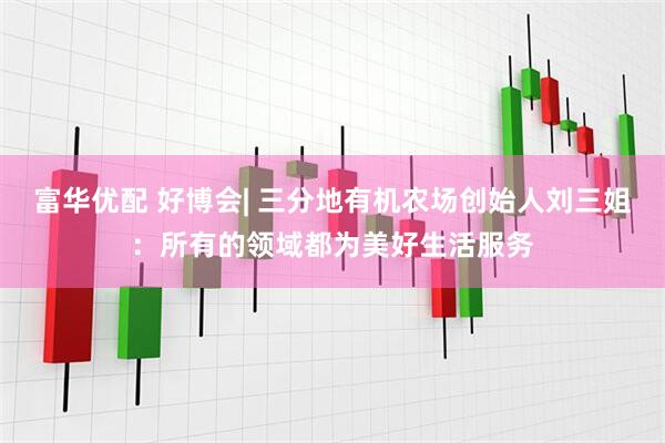 富华优配 好博会| 三分地有机农场创始人刘三姐：所有的领域都为美好生活服务
