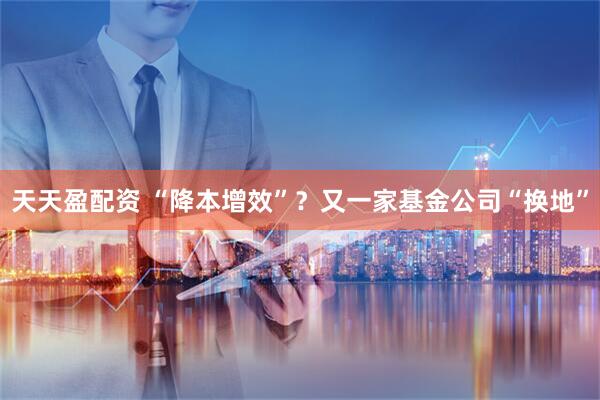 天天盈配资 “降本增效”？又一家基金公司“换地”