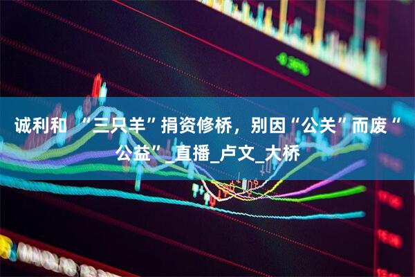 诚利和  “三只羊”捐资修桥，别因“公关”而废“公益”_直播_卢文_大桥