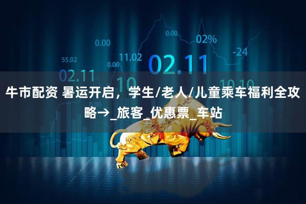 牛市配资 暑运开启，学生/老人/儿童乘车福利全攻略→_旅客_优惠票_车站