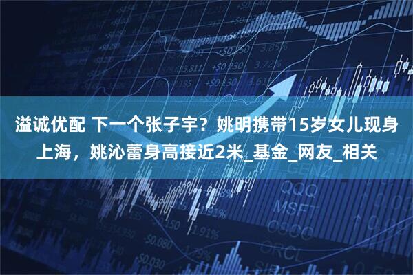 溢诚优配 下一个张子宇？姚明携带15岁女儿现身上海，姚沁蕾身高接近2米_基金_网友_相关