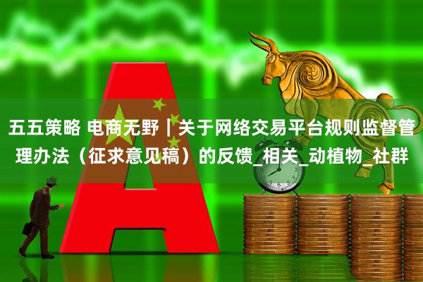 五五策略 电商无野｜关于网络交易平台规则监督管理办法（征求意见稿）的反馈_相关_动植物_社群