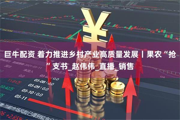 巨牛配资 着力推进乡村产业高质量发展丨果农“抢”支书_赵伟伟_直播_销售