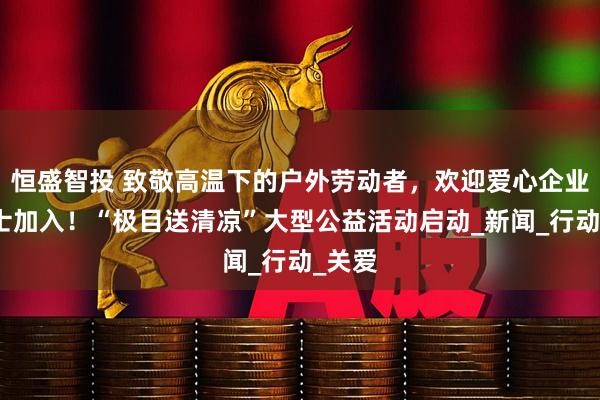 恒盛智投 致敬高温下的户外劳动者，欢迎爱心企业及人士加入！“极目送清凉”大型公益活动启动_新闻_行动_关爱