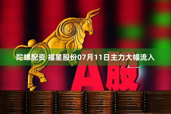 陀螺配资 福星股份07月11日主力大幅流入