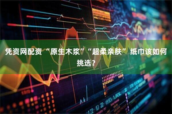 凭资网配资 “原生木浆”“超柔亲肤” 纸巾该如何挑选？