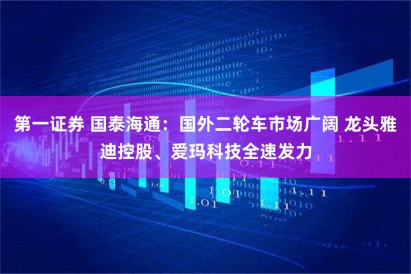 第一证券 国泰海通：国外二轮车市场广阔 龙头雅迪控股、爱玛科技全速发力