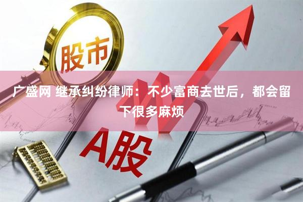广盛网 继承纠纷律师：不少富商去世后，都会留下很多麻烦