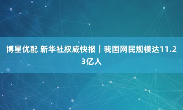 博星优配 新华社权威快报｜我国网民规模达11.23亿人
