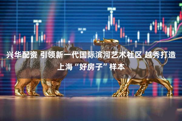 兴华配资 引领新一代国际滨河艺术社区 越秀打造上海“好房子”样本