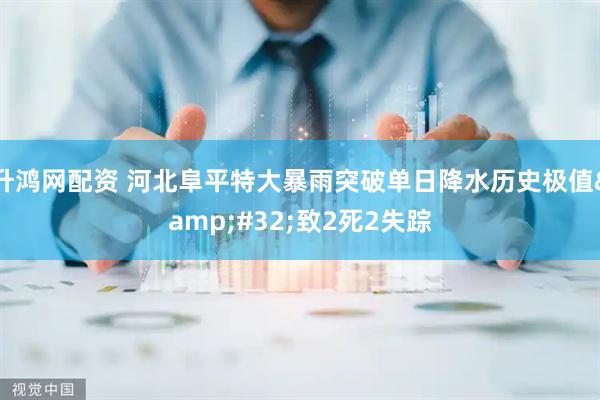 升鸿网配资 河北阜平特大暴雨突破单日降水历史极值&#32;致2死2失踪