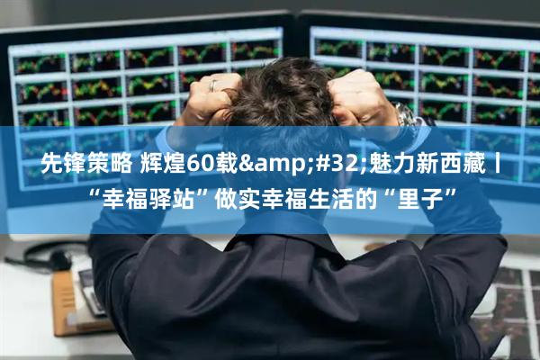 先锋策略 辉煌60载&#32;魅力新西藏丨“幸福驿站”做实幸福生活的“里子”