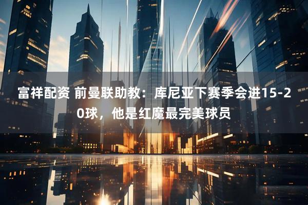 富祥配资 前曼联助教：库尼亚下赛季会进15-20球，他是红魔最完美球员