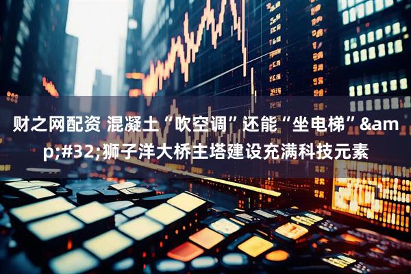 财之网配资 混凝土“吹空调”还能“坐电梯”&#32;狮子洋大桥主塔建设充满科技元素