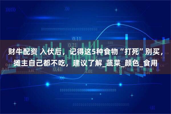 财牛配资 入伏后，记得这5种食物“打死”别买，摊主自己都不吃，建议了解_蔬菜_颜色_食用