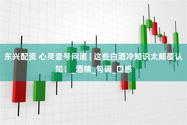 东兴配资 心灵壹号问道 | 这些白酒冷知识太颠覆认知！_酒精_勾调_口感