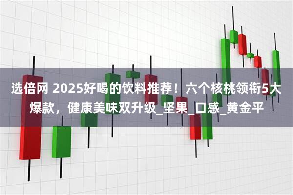 选倍网 2025好喝的饮料推荐！六个核桃领衔5大爆款，健康美味双升级_坚果_口感_黄金平