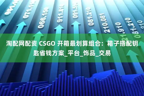 淘配网配资 CSGO 开箱最划算组合：箱子搭配钥匙省钱方案_平台_饰品_交易