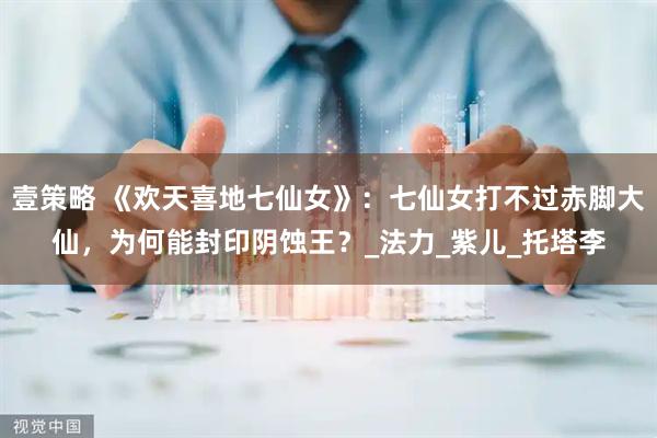 壹策略 《欢天喜地七仙女》：七仙女打不过赤脚大仙，为何能封印阴蚀王？_法力_紫儿_托塔李