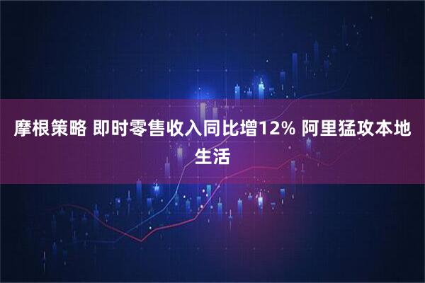 摩根策略 即时零售收入同比增12% 阿里猛攻本地生活