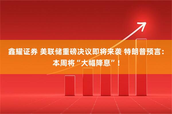 鑫耀证券 美联储重磅决议即将来袭 特朗普预言：本周将“大幅降息”！
