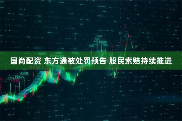 国尚配资 东方通被处罚预告 股民索赔持续推进