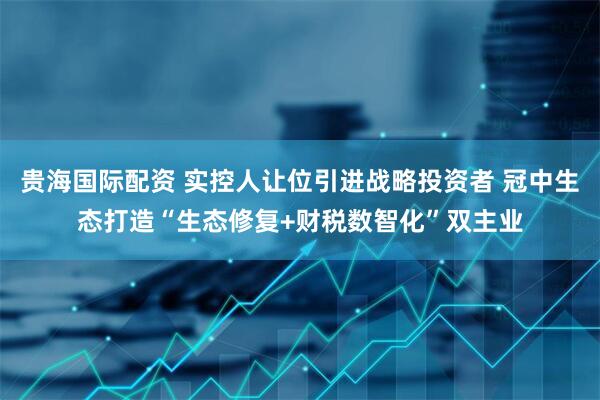 贵海国际配资 实控人让位引进战略投资者 冠中生态打造“生态修复+财税数智化”双主业