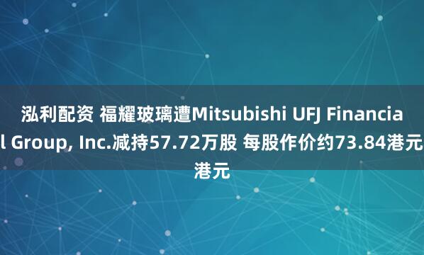 泓利配资 福耀玻璃遭Mitsubishi UFJ Financial Group, Inc.减持57.72万股 每股作价约73.84港元