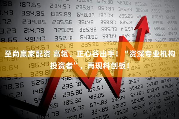 至尚赢家配资 高瓴、正心谷出手！“资深专业机构投资者”，再现科创板！
