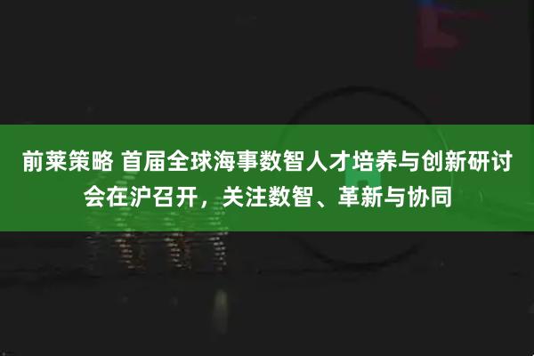 前莱策略 首届全球海事数智人才培养与创新研讨会在沪召开,关注数智、革新与协同