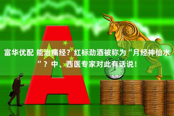 富华优配 能治痛经？红标劲酒被称为“月经神仙水”？中、西医专家对此有话说！