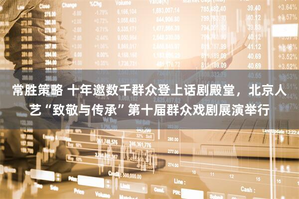 常胜策略 十年邀数千群众登上话剧殿堂,北京人艺“致敬与传承”第十届群众戏剧展演举行