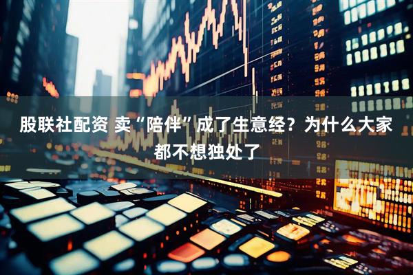 股联社配资 卖“陪伴”成了生意经?为什么大家都不想独处了