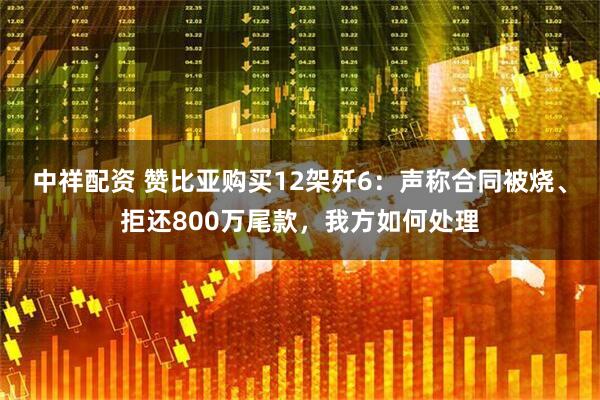 中祥配资 赞比亚购买12架歼6：声称合同被烧、拒还800万尾款，我方如何处理