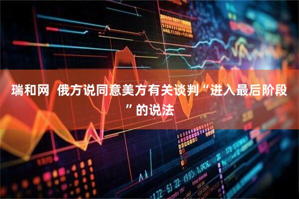瑞和网  俄方说同意美方有关谈判“进入最后阶段”的说法