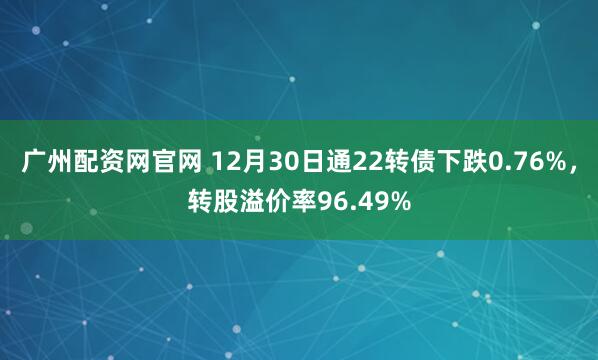 广州配资网官网 12月30日通22转债下跌0.76%，转股溢价率96.49%