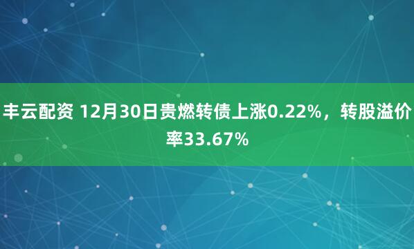 丰云配资 12月30日贵燃转债上涨0.22%，转股溢价率33.67%