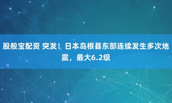 股般宝配资 突发！日本岛根县东部连续发生多次地震，最大6.2级