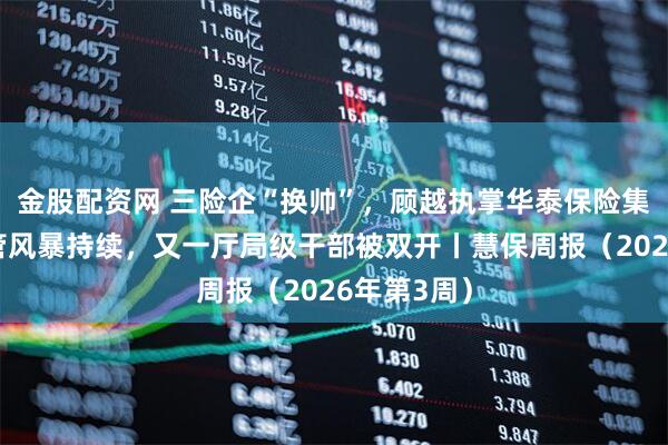 金股配资网 三险企“换帅”，顾越执掌华泰保险集团；严监管风暴持续，又一厅局级干部被双开丨慧保周报（2026年第3周）