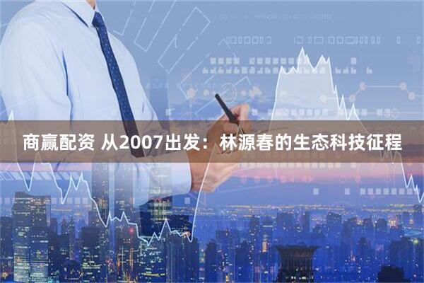 商赢配资 从2007出发：林源春的生态科技征程