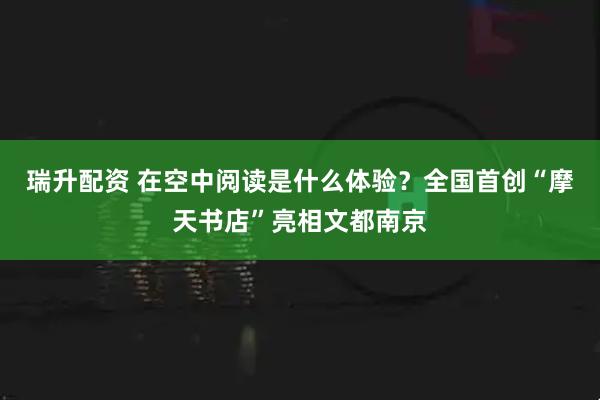 瑞升配资 在空中阅读是什么体验？全国首创“摩天书店”亮相文都南京