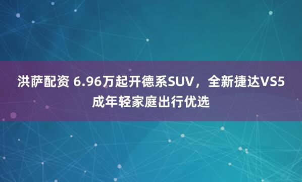 洪萨配资 6.96万起开德系SUV，全新捷达VS5成年轻家庭出行优选