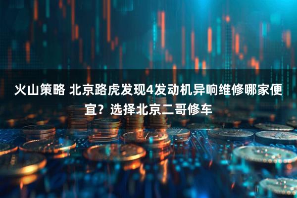 火山策略 北京路虎发现4发动机异响维修哪家便宜？选择北京二哥修车